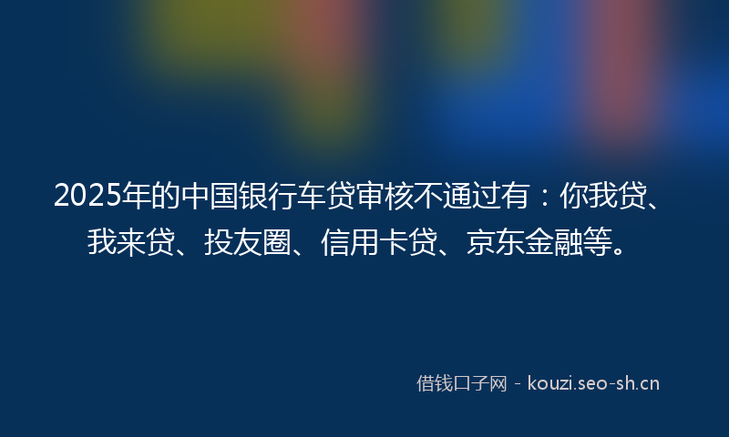 2025年的中国银行车贷审核不通过有：你我贷、我来贷、投友圈、信用卡贷、京东金融等。