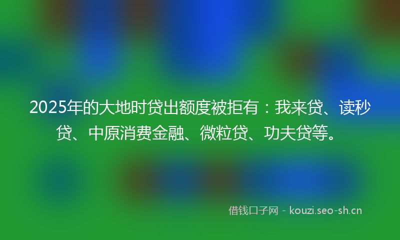 2025年的大地时贷出额度被拒有：我来贷、读秒贷、中原消费金融、微粒贷、功夫贷等。