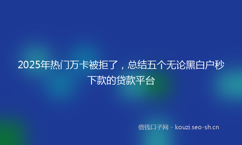 2025年热门万卡被拒了，总结五个无论黑白户秒下款的贷款平台