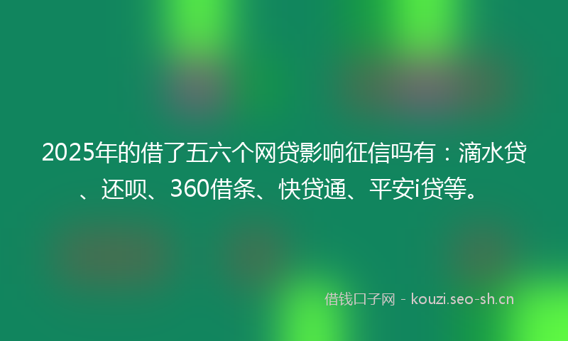 2025年的借了五六个网贷影响征信吗有：滴水贷、还呗、360借条、快贷通、平安i贷等。