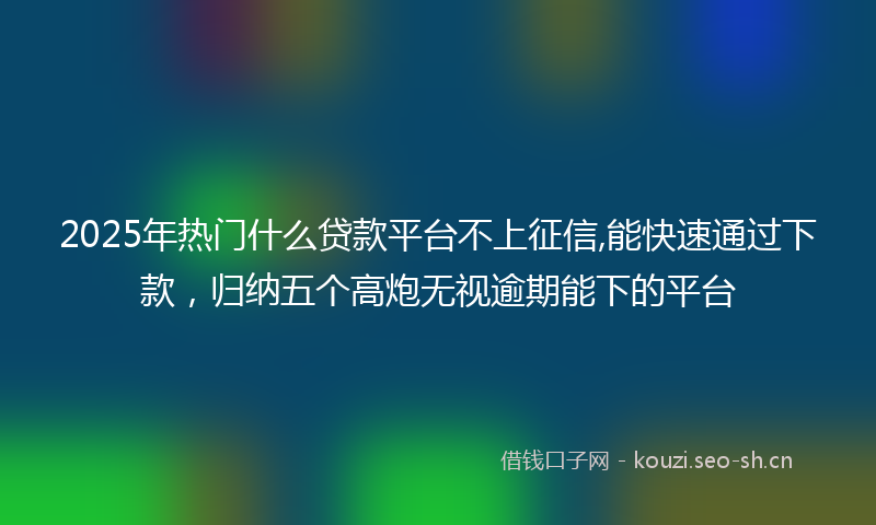 2025年热门什么贷款平台不上征信,能快速通过下款，归纳五个高炮无视逾期能下的平台
