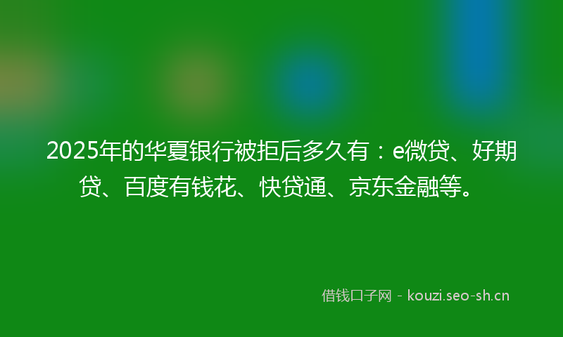 2025年的华夏银行被拒后多久有：e微贷、好期贷、百度有钱花、快贷通、京东金融等。