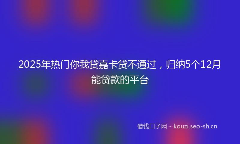 2025年热门你我贷嘉卡贷不通过，归纳5个12月能贷款的平台