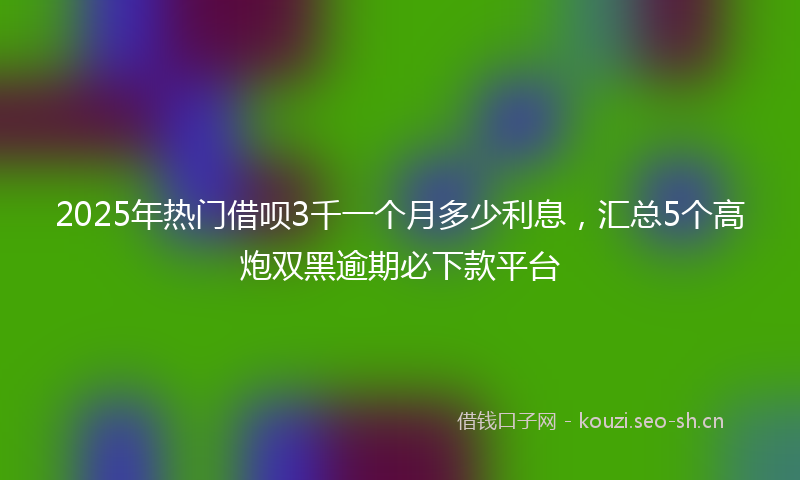 2025年热门借呗3千一个月多少利息，汇总5个高炮双黑逾期必下款平台