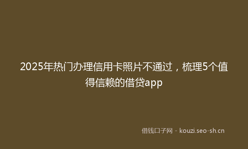 2025年热门办理信用卡照片不通过，梳理5个值得信赖的借贷app