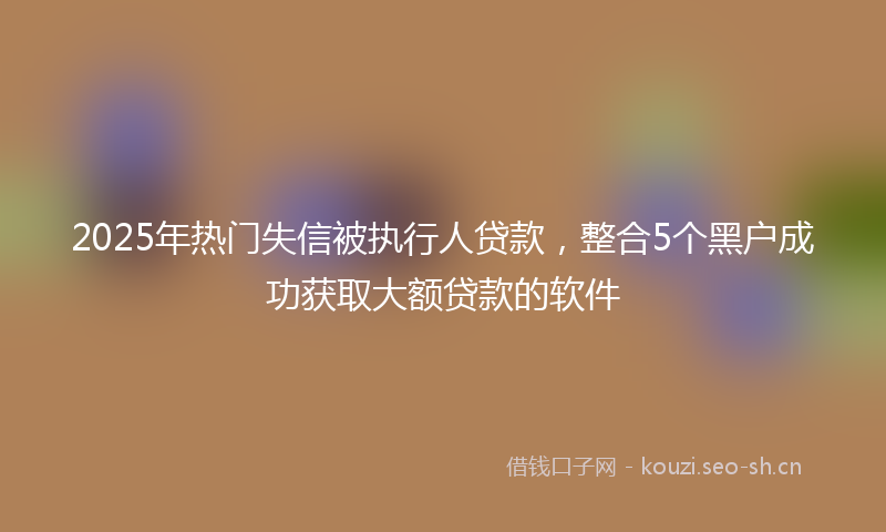 2025年热门失信被执行人贷款，整合5个黑户成功获取大额贷款的软件