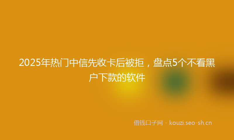 2025年热门中信先收卡后被拒，盘点5个不看黑户下款的软件