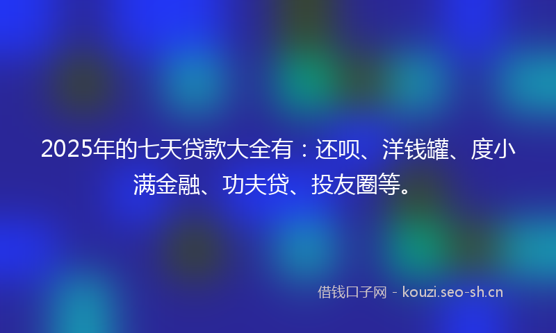 2025年的七天贷款大全有：还呗、洋钱罐、度小满金融、功夫贷、投友圈等。