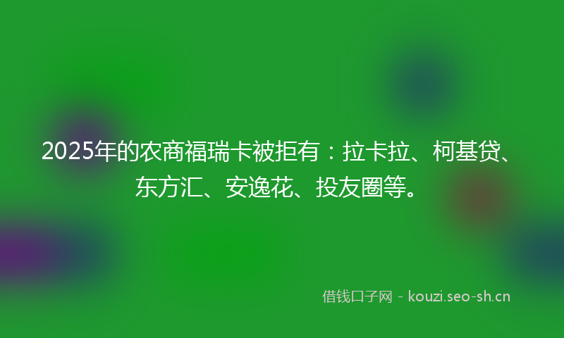 2025年的农商福瑞卡被拒有：拉卡拉、柯基贷、东方汇、安逸花、投友圈等。