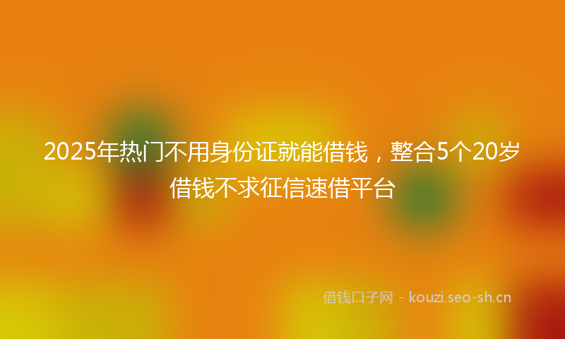 2025年热门不用身份证就能借钱，整合5个20岁借钱不求征信速借平台