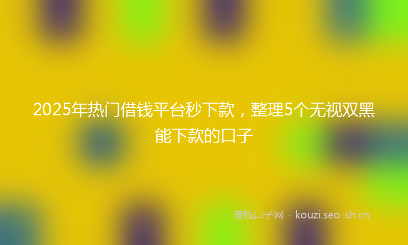 2025年热门借钱平台秒下款，整理5个无视双黑能下款的口子