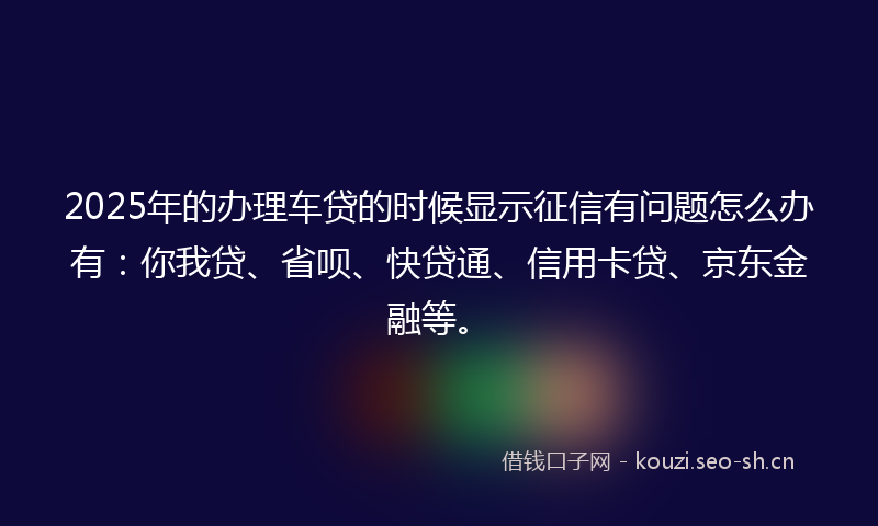 2025年的办理车贷的时候显示征信有问题怎么办有：你我贷、省呗、快贷通、信用卡贷、京东金融等。