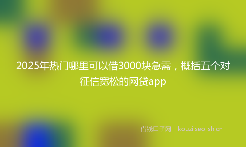 2025年热门哪里可以借3000块急需，概括五个对征信宽松的网贷app