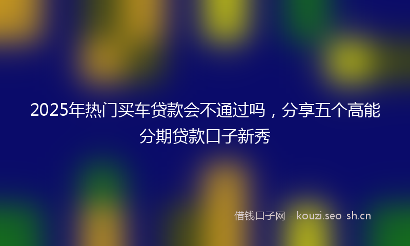 2025年热门买车贷款会不通过吗，分享五个高能分期贷款口子新秀