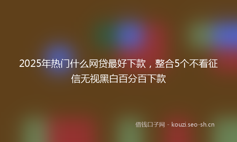2025年热门什么网贷最好下款，整合5个不看征信无视黑白百分百下款