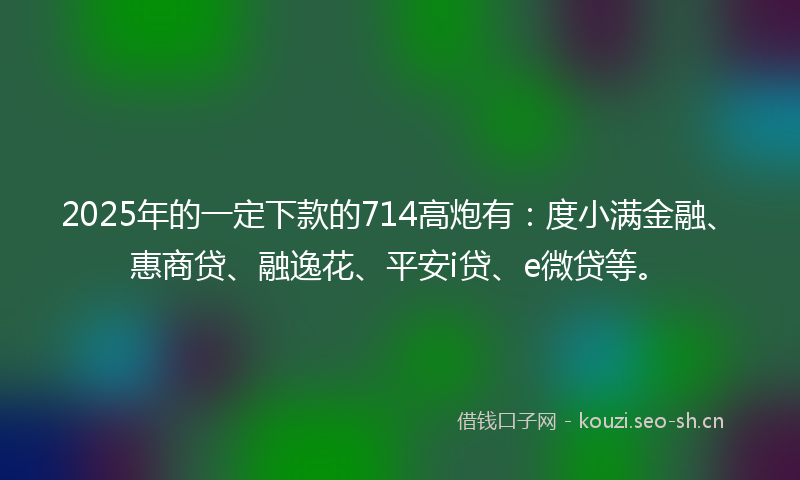 2025年的一定下款的714高炮有：度小满金融、惠商贷、融逸花、平安i贷、e微贷等。