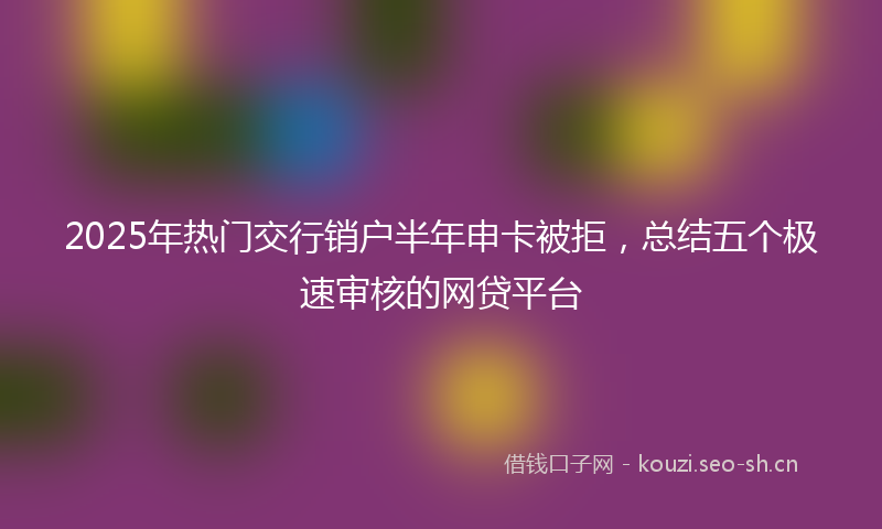 2025年热门交行销户半年申卡被拒，总结五个极速审核的网贷平台