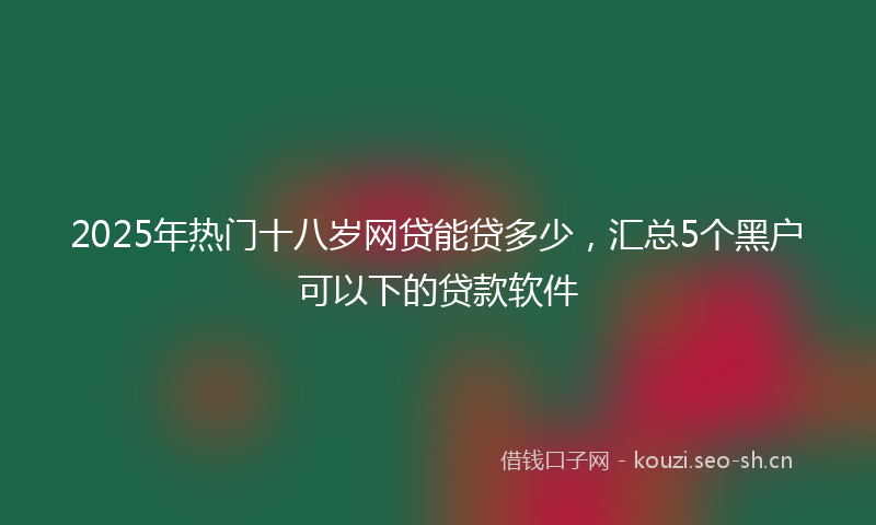 2025年热门十八岁网贷能贷多少，汇总5个黑户可以下的贷款软件