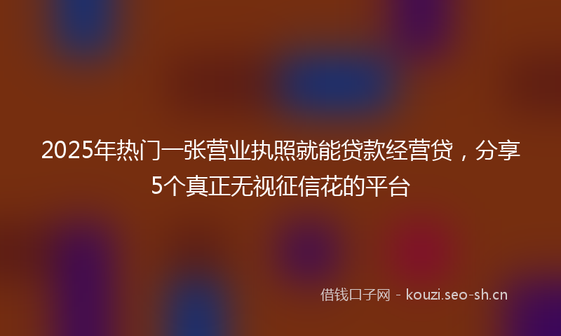 2025年热门一张营业执照就能贷款经营贷，分享5个真正无视征信花的平台