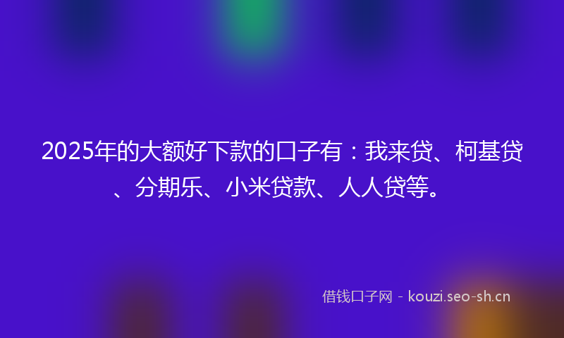 2025年的大额好下款的口子有：我来贷、柯基贷、分期乐、小米贷款、人人贷等。