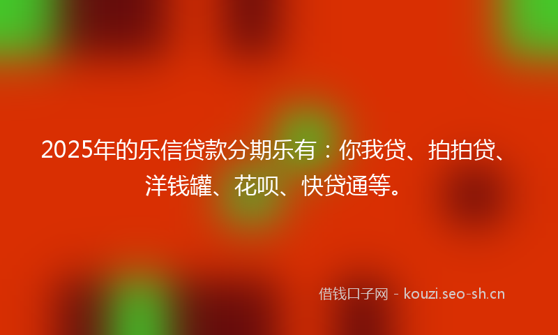 2025年的乐信贷款分期乐有：你我贷、拍拍贷、洋钱罐、花呗、快贷通等。