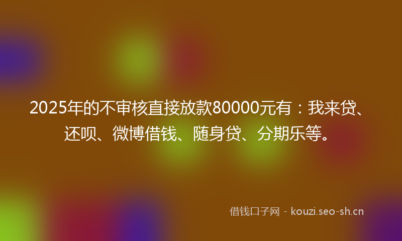 2025年的不审核直接放款80000元有：我来贷、还呗、微博借钱、随身贷、分期乐等。