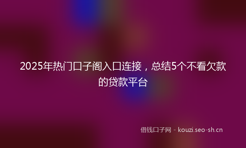 2025年热门口子阁入口连接，总结5个不看欠款的贷款平台