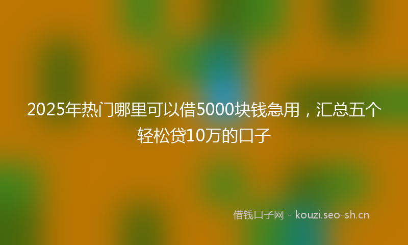 2025年热门哪里可以借5000块钱急用，汇总五个轻松贷10万的口子