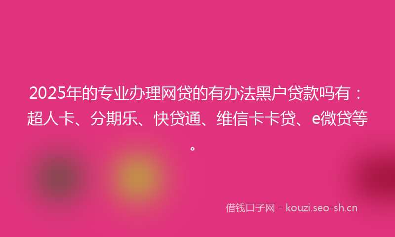 2025年的专业办理网贷的有办法黑户贷款吗有：超人卡、分期乐、快贷通、维信卡卡贷、e微贷等。