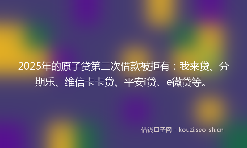 2025年的原子贷第二次借款被拒有：我来贷、分期乐、维信卡卡贷、平安i贷、e微贷等。