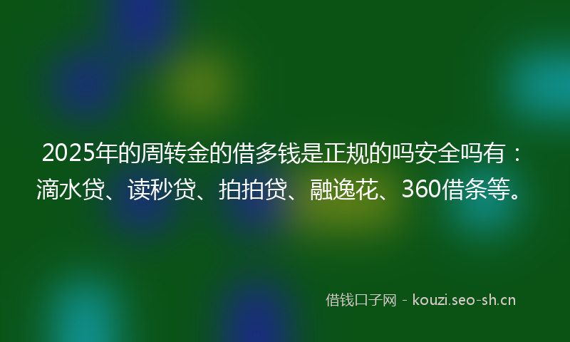 2025年的周转金的借多钱是正规的吗安全吗有：滴水贷、读秒贷、拍拍贷、融逸花、360借条等。