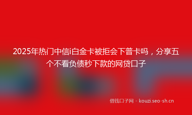 2025年热门中信i白金卡被拒会下普卡吗，分享五个不看负债秒下款的网贷口子