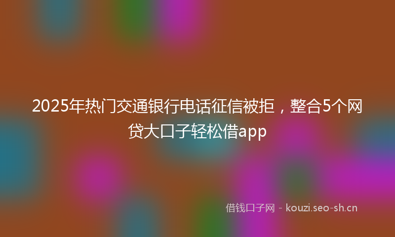 2025年热门交通银行电话征信被拒，整合5个网贷大口子轻松借app