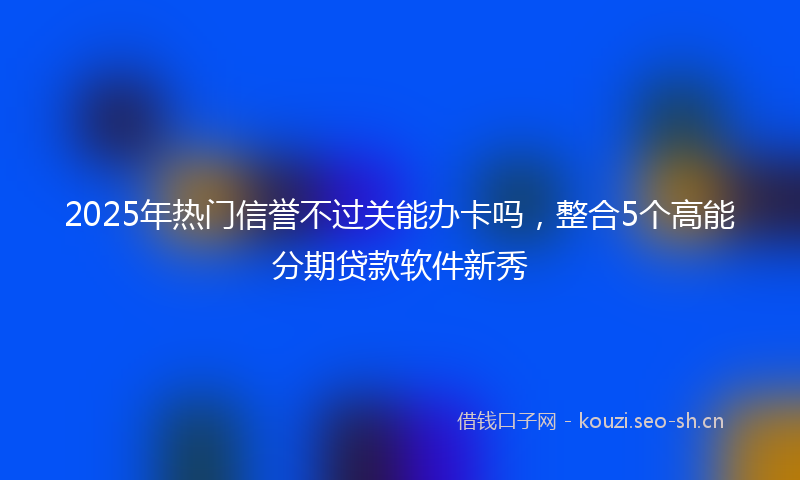 2025年热门信誉不过关能办卡吗，整合5个高能分期贷款软件新秀