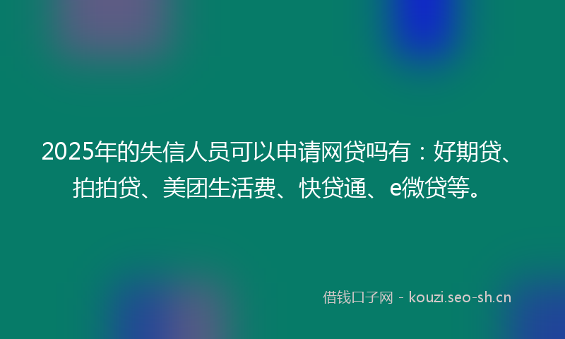 2025年的失信人员可以申请网贷吗有：好期贷、拍拍贷、美团生活费、快贷通、e微贷等。