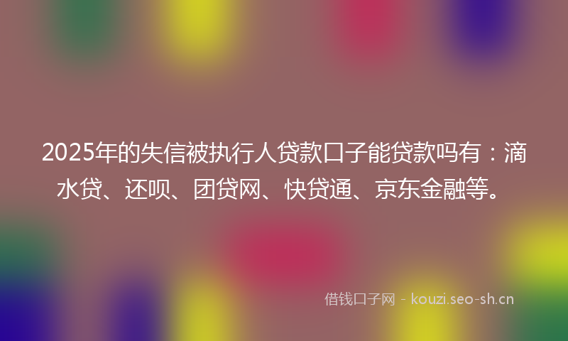 2025年的失信被执行人贷款口子能贷款吗有：滴水贷、还呗、团贷网、快贷通、京东金融等。