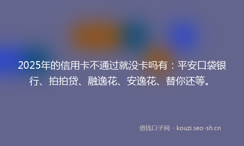 2025年的信用卡不通过就没卡吗有:平安口袋银行、拍拍贷、融逸花、安逸花、替你还等。