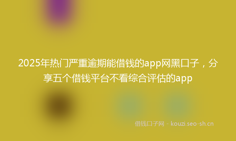 2025年热门严重逾期能借钱的app网黑口子，分享五个借钱平台不看综合评估的app
