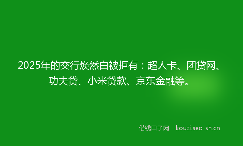 2025年的交行焕然白被拒有：超人卡、团贷网、功夫贷、小米贷款、京东金融等。