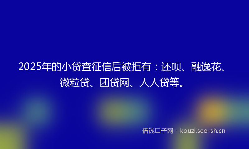 2025年的小贷查征信后被拒有：还呗、融逸花、微粒贷、团贷网、人人贷等。
