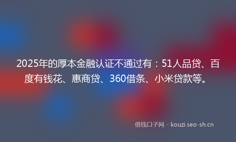 2025年的厚本金融认证不通过有：51人品贷、百度有钱花、惠商贷、360借条、小米贷款等。
