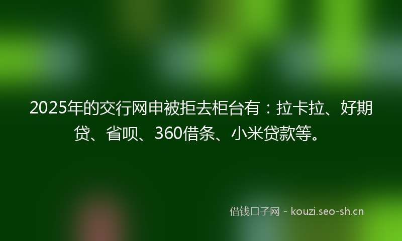 2025年的交行网申被拒去柜台有：拉卡拉、好期贷、省呗、360借条、小米贷款等。