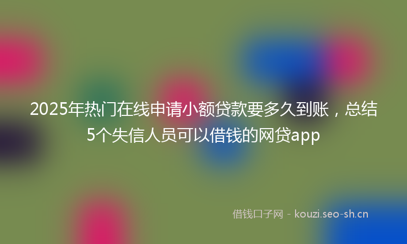 2025年热门在线申请小额贷款要多久到账，总结5个失信人员可以借钱的网贷app