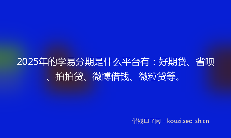 2025年的学易分期是什么平台有：好期贷、省呗、拍拍贷、微博借钱、微粒贷等。