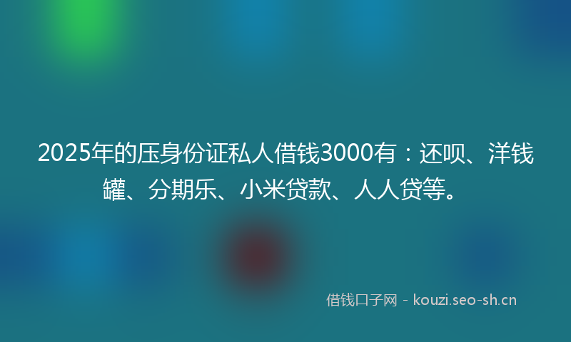 2025年的压身份证私人借钱3000有：还呗、洋钱罐、分期乐、小米贷款、人人贷等。