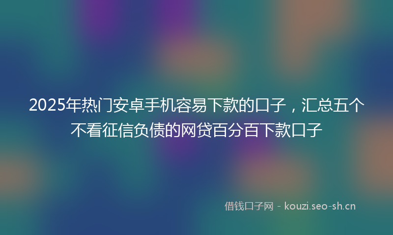 2025年热门安卓手机容易下款的口子，汇总五个不看征信负债的网贷百分百下款口子