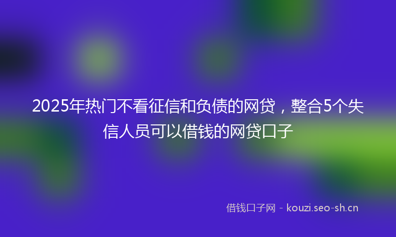 2025年热门不看征信和负债的网贷，整合5个失信人员可以借钱的网贷口子