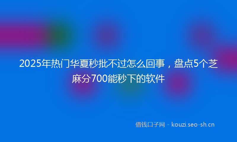 2025年热门华夏秒批不过怎么回事，盘点5个芝麻分700能秒下的软件