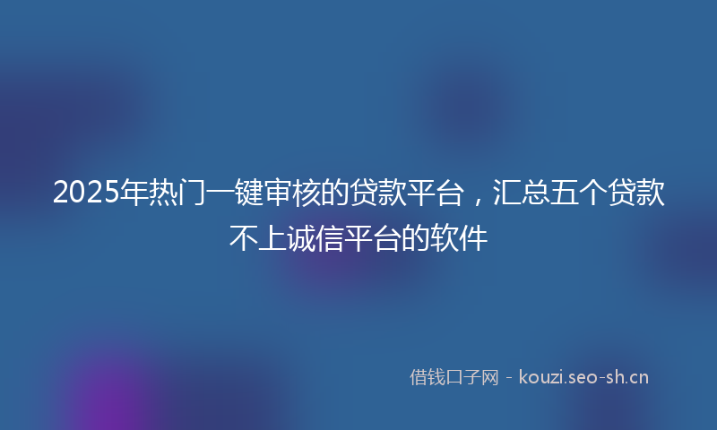 2025年热门一键审核的贷款平台，汇总五个贷款不上诚信平台的软件