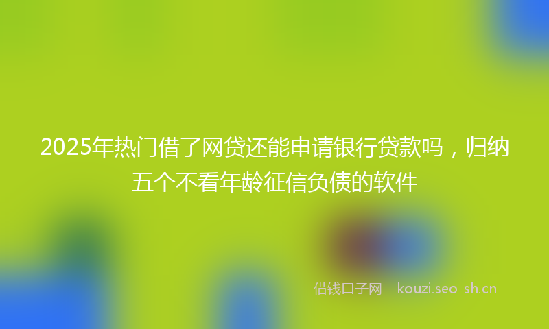 2025年热门借了网贷还能申请银行贷款吗，归纳五个不看年龄征信负债的软件